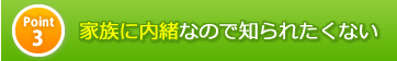 ポイント3　家族に内緒なので知られたくない